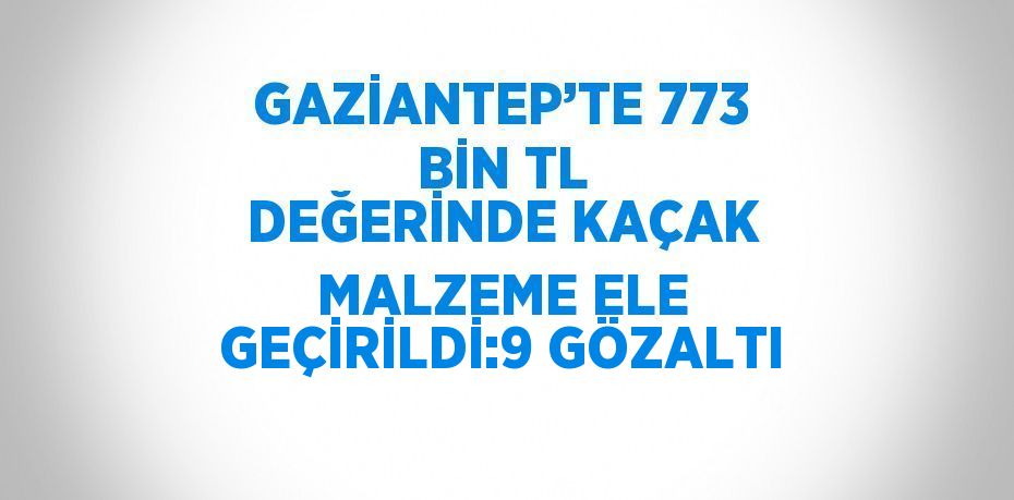 GAZİANTEP’TE 773 BİN TL DEĞERİNDE KAÇAK MALZEME ELE GEÇİRİLDİ:9 GÖZALTI