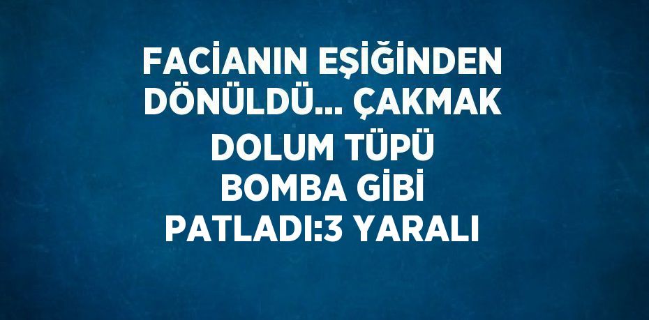 FACİANIN EŞİĞİNDEN DÖNÜLDÜ... ÇAKMAK DOLUM TÜPÜ BOMBA GİBİ PATLADI:3 YARALI