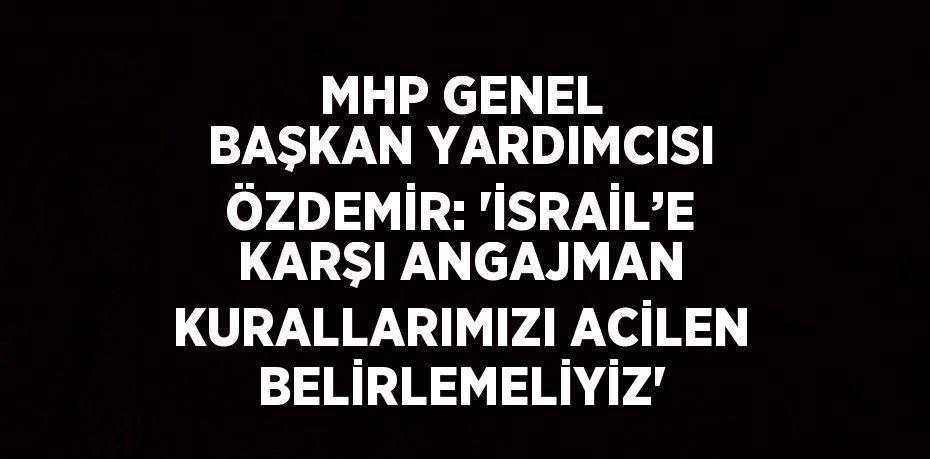 MHP GENEL BAŞKAN YARDIMCISI ÖZDEMİR: 'İSRAİL’E KARŞI ANGAJMAN KURALLARIMIZI ACİLEN BELİRLEMELİYİZ'