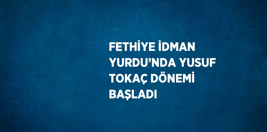 FETHİYE İDMAN YURDU’NDA YUSUF TOKAÇ DÖNEMİ BAŞLADI