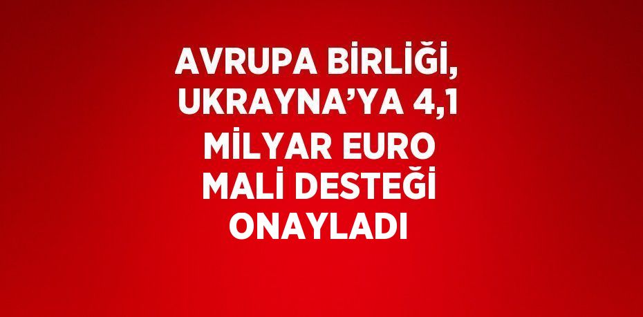 AVRUPA BİRLİĞİ, UKRAYNA’YA 4,1 MİLYAR EURO MALİ DESTEĞİ ONAYLADI