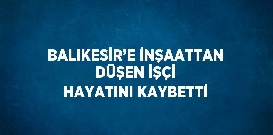 BALIKESİR’E İNŞAATTAN DÜŞEN İŞÇİ HAYATINI KAYBETTİ