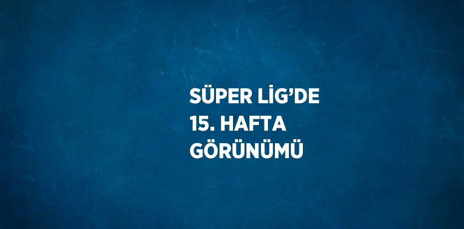 SÜPER LİG’DE 15. HAFTA GÖRÜNÜMÜ