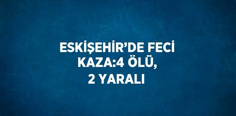 ESKİŞEHİR’DE FECİ KAZA:4 ÖLÜ, 2 YARALI