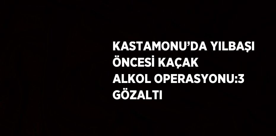 KASTAMONU’DA YILBAŞI ÖNCESİ KAÇAK ALKOL OPERASYONU:3 GÖZALTI