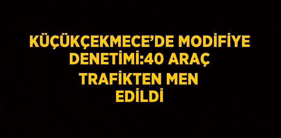 KÜÇÜKÇEKMECE’DE MODİFİYE DENETİMİ:40 ARAÇ TRAFİKTEN MEN EDİLDİ