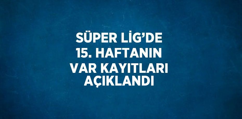 SÜPER LİG’DE 15. HAFTANIN VAR KAYITLARI AÇIKLANDI