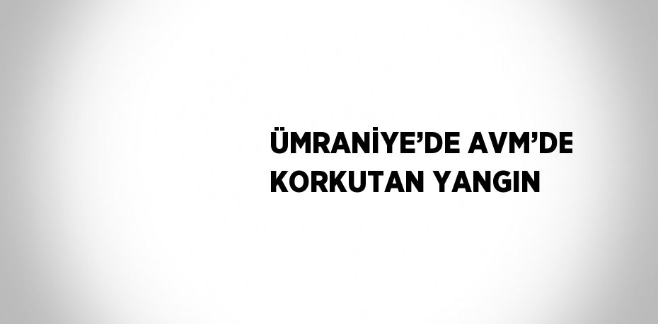 ÜMRANİYE’DE AVM’DE KORKUTAN YANGIN