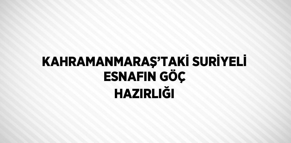 KAHRAMANMARAŞ’TAKİ SURİYELİ ESNAFIN GÖÇ HAZIRLIĞI