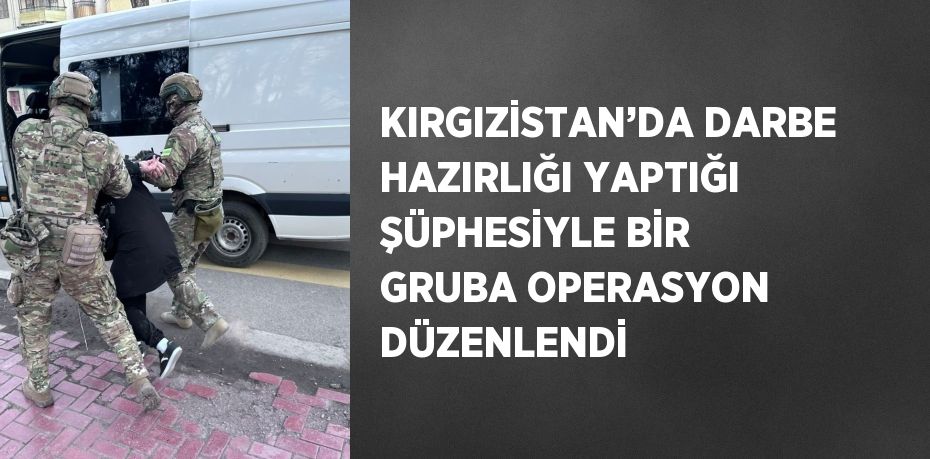 KIRGIZİSTAN’DA DARBE HAZIRLIĞI YAPTIĞI ŞÜPHESİYLE BİR GRUBA OPERASYON DÜZENLENDİ