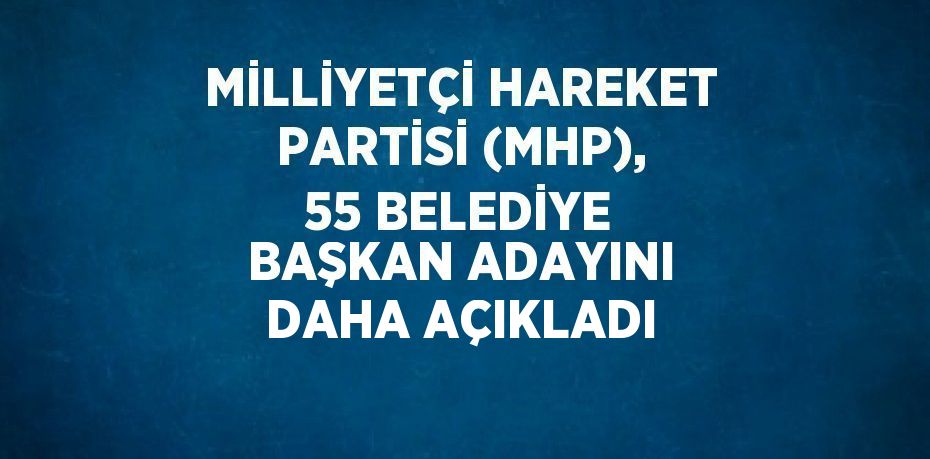 MİLLİYETÇİ HAREKET PARTİSİ (MHP), 55 BELEDİYE BAŞKAN ADAYINI DAHA AÇIKLADI