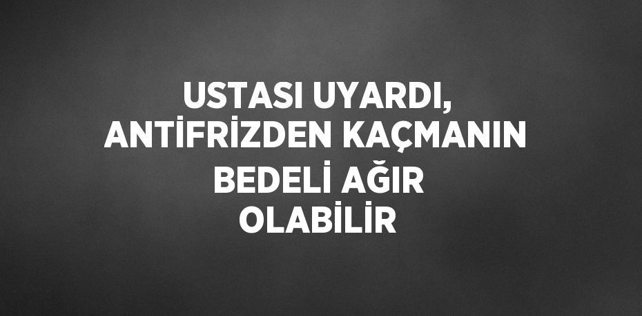 USTASI UYARDI, ANTİFRİZDEN KAÇMANIN BEDELİ AĞIR OLABİLİR