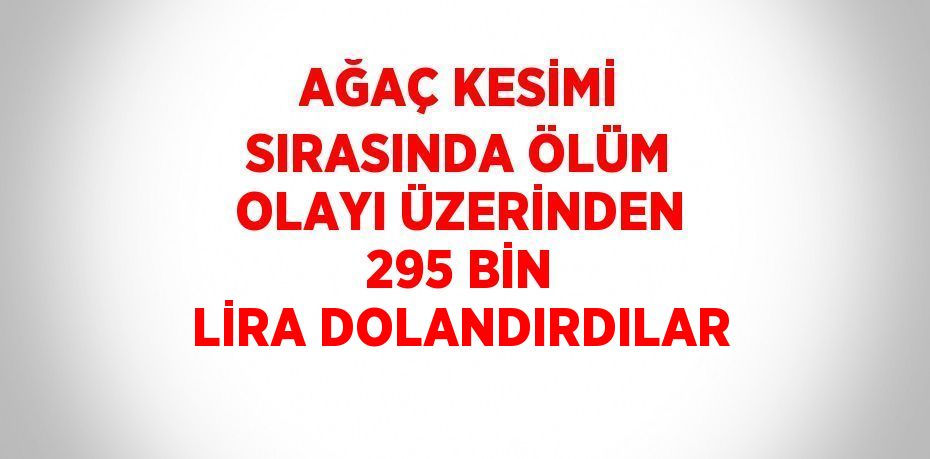 AĞAÇ KESİMİ SIRASINDA ÖLÜM OLAYI ÜZERİNDEN 295 BİN LİRA DOLANDIRDILAR