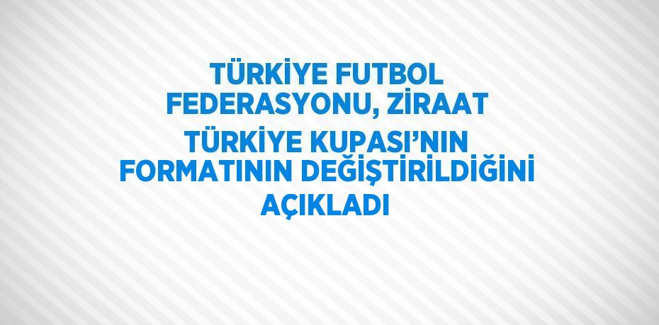 TÜRKİYE FUTBOL FEDERASYONU, ZİRAAT TÜRKİYE KUPASI’NIN FORMATININ DEĞİŞTİRİLDİĞİNİ AÇIKLADI