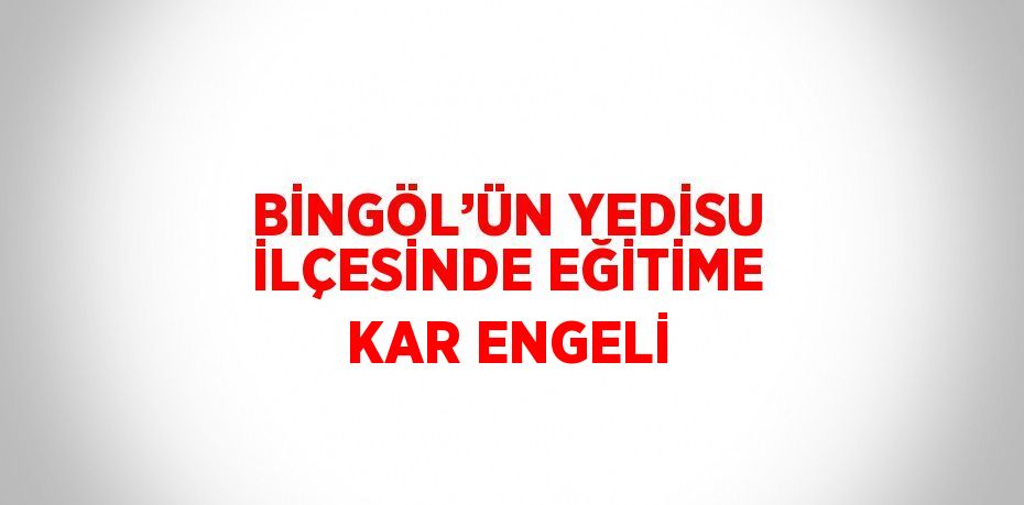 BİNGÖL’ÜN YEDİSU İLÇESİNDE EĞİTİME KAR ENGELİ