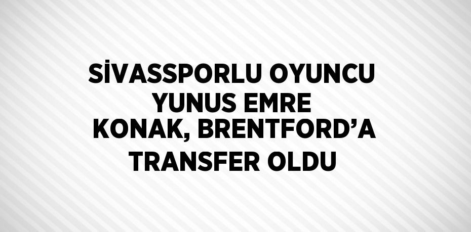 SİVASSPORLU OYUNCU YUNUS EMRE KONAK, BRENTFORD’A TRANSFER OLDU