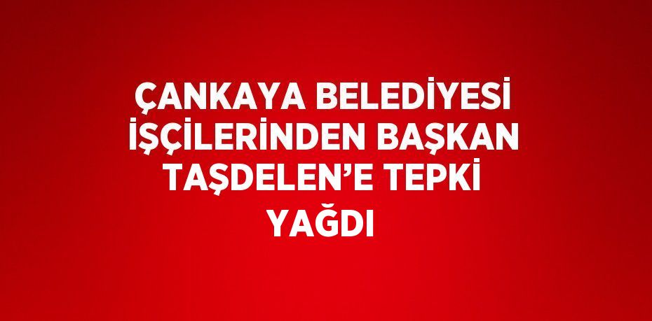 ÇANKAYA BELEDİYESİ İŞÇİLERİNDEN BAŞKAN TAŞDELEN’E TEPKİ YAĞDI