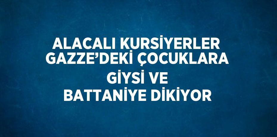 ALACALI KURSİYERLER GAZZE’DEKİ ÇOCUKLARA GİYSİ VE BATTANİYE DİKİYOR