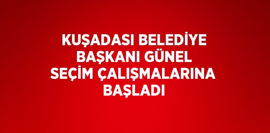 KUŞADASI BELEDİYE BAŞKANI GÜNEL SEÇİM ÇALIŞMALARINA BAŞLADI