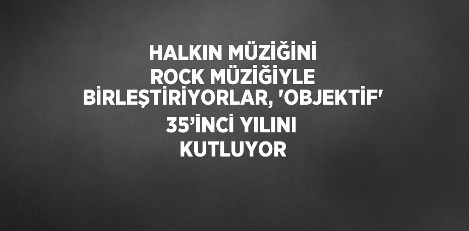 HALKIN MÜZİĞİNİ ROCK MÜZİĞİYLE BİRLEŞTİRİYORLAR, 'OBJEKTİF' 35’İNCİ YILINI KUTLUYOR