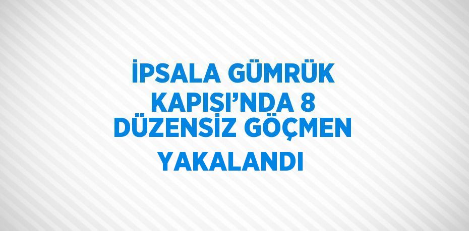 İPSALA GÜMRÜK KAPISI’NDA 8 DÜZENSİZ GÖÇMEN YAKALANDI