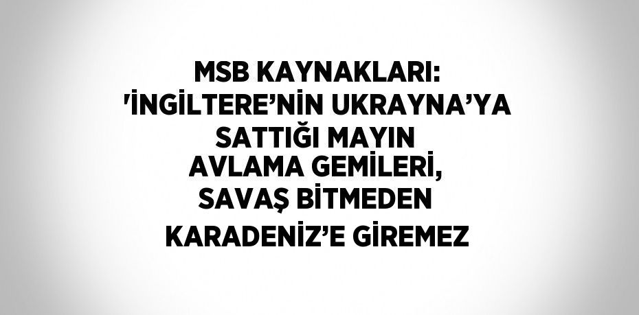 MSB KAYNAKLARI: 'İNGİLTERE’NİN UKRAYNA’YA SATTIĞI MAYIN AVLAMA GEMİLERİ, SAVAŞ BİTMEDEN KARADENİZ’E GİREMEZ