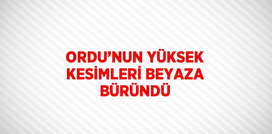 ORDU’NUN YÜKSEK KESİMLERİ BEYAZA BÜRÜNDÜ