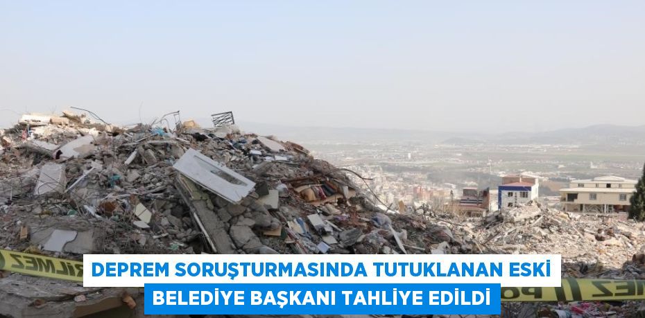 DEPREM SORUŞTURMASINDA TUTUKLANAN ESKİ BELEDİYE BAŞKANI TAHLİYE EDİLDİ