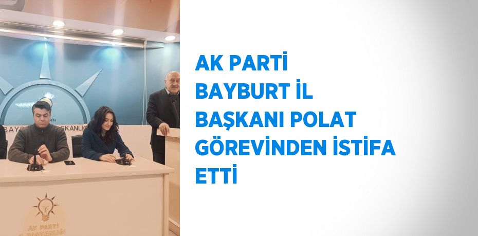 AK PARTİ BAYBURT İL BAŞKANI POLAT GÖREVİNDEN İSTİFA ETTİ