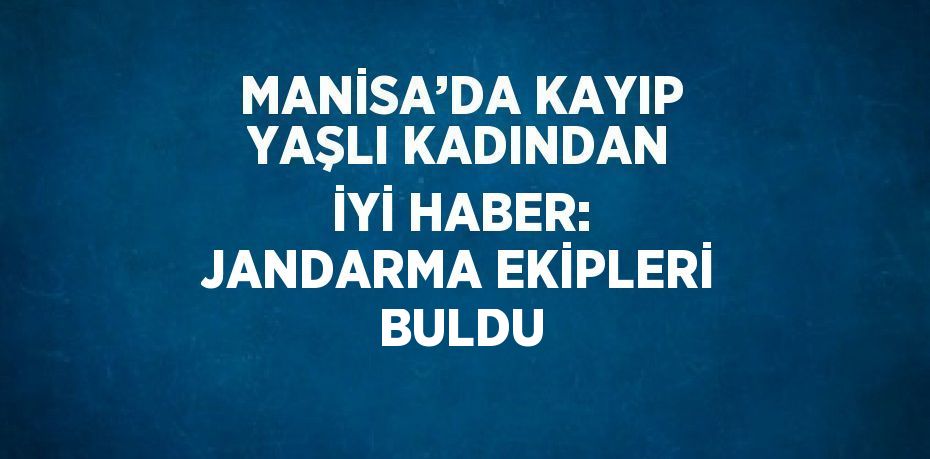 MANİSA’DA KAYIP YAŞLI KADINDAN İYİ HABER: JANDARMA EKİPLERİ BULDU