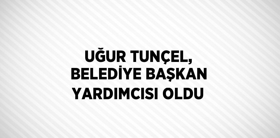 UĞUR TUNÇEL, BELEDİYE BAŞKAN YARDIMCISI OLDU