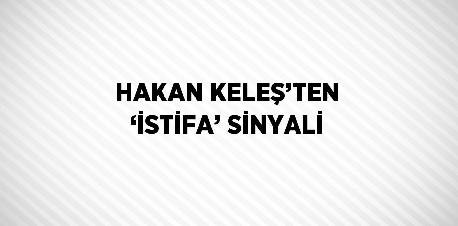 HAKAN KELEŞ’TEN ‘İSTİFA’ SİNYALİ