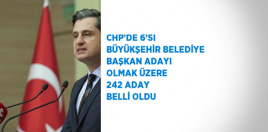 CHP’DE 6’SI BÜYÜKŞEHİR BELEDİYE BAŞKAN ADAYI OLMAK ÜZERE 242 ADAY BELLİ OLDU