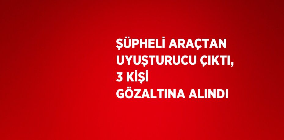 ŞÜPHELİ ARAÇTAN UYUŞTURUCU ÇIKTI, 3 KİŞİ GÖZALTINA ALINDI