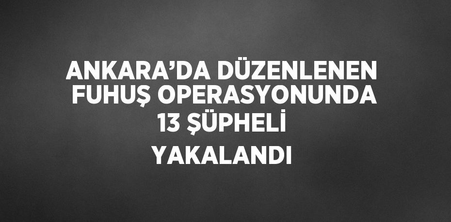 ANKARA’DA DÜZENLENEN FUHUŞ OPERASYONUNDA 13 ŞÜPHELİ YAKALANDI