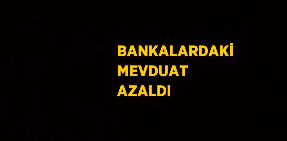 BANKALARDAKİ MEVDUAT AZALDI