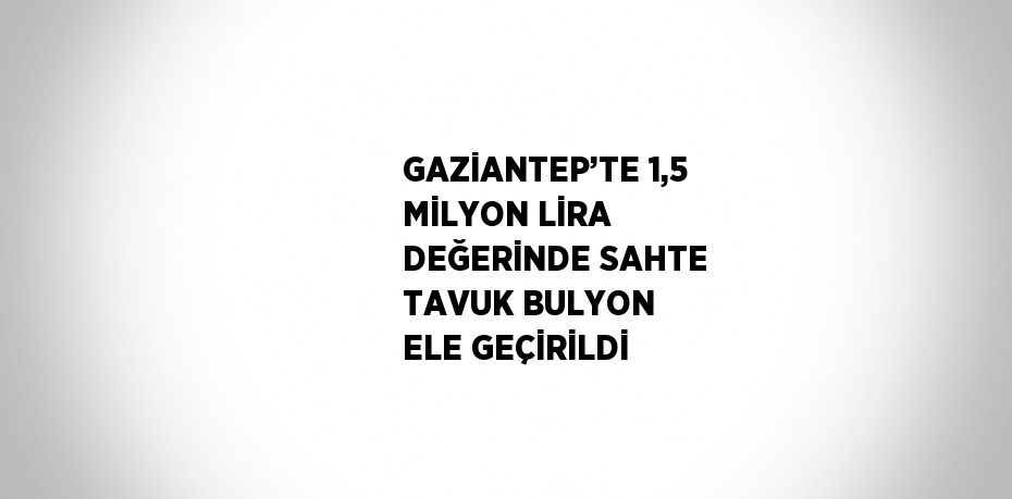 GAZİANTEP’TE 1,5 MİLYON LİRA DEĞERİNDE SAHTE TAVUK BULYON ELE GEÇİRİLDİ