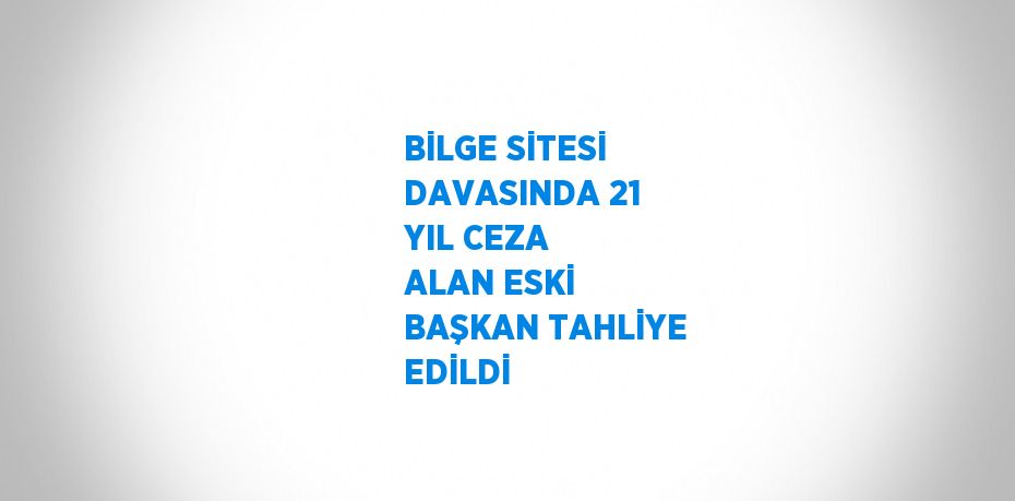 BİLGE SİTESİ DAVASINDA 21 YIL CEZA ALAN ESKİ BAŞKAN TAHLİYE EDİLDİ