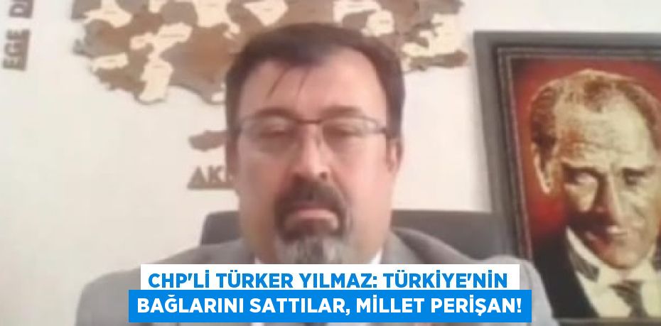 CHP’Lİ TÜRKER YILMAZ: TÜRKİYE'NİN BAĞLARINI SATTILAR, MİLLET PERİŞAN!