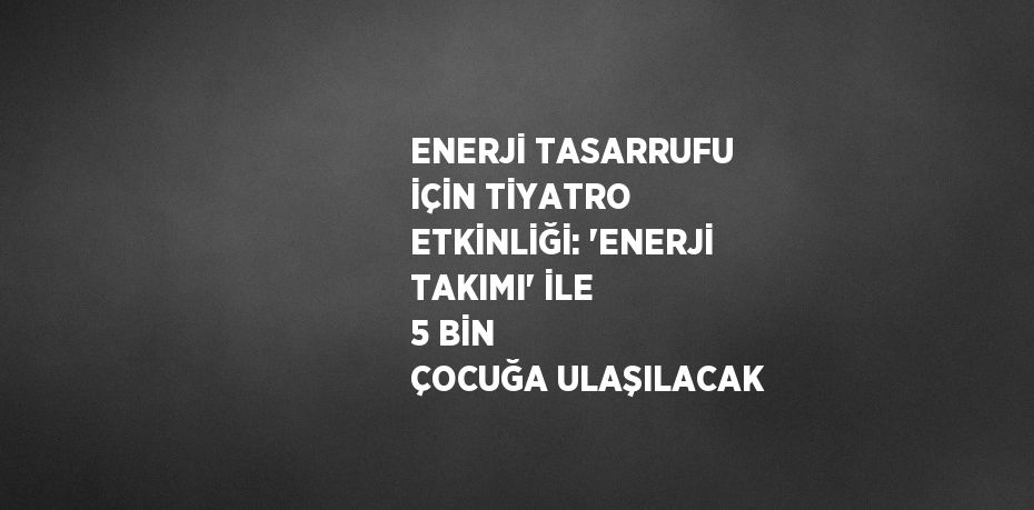 ENERJİ TASARRUFU İÇİN TİYATRO ETKİNLİĞİ: 'ENERJİ TAKIMI' İLE 5 BİN ÇOCUĞA ULAŞILACAK