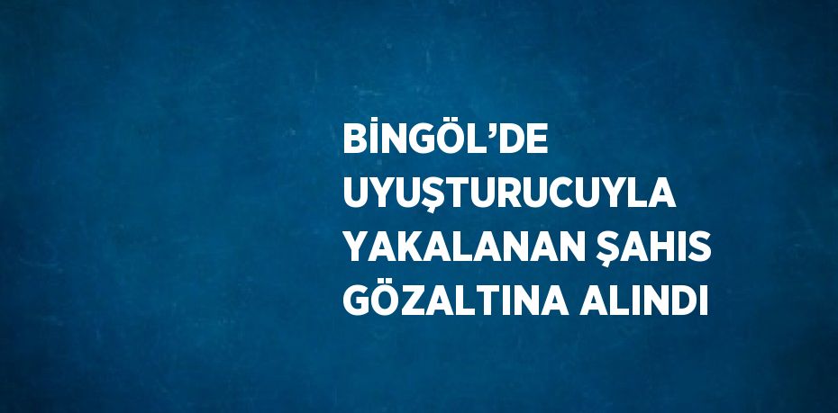 BİNGÖL’DE UYUŞTURUCUYLA YAKALANAN ŞAHIS GÖZALTINA ALINDI