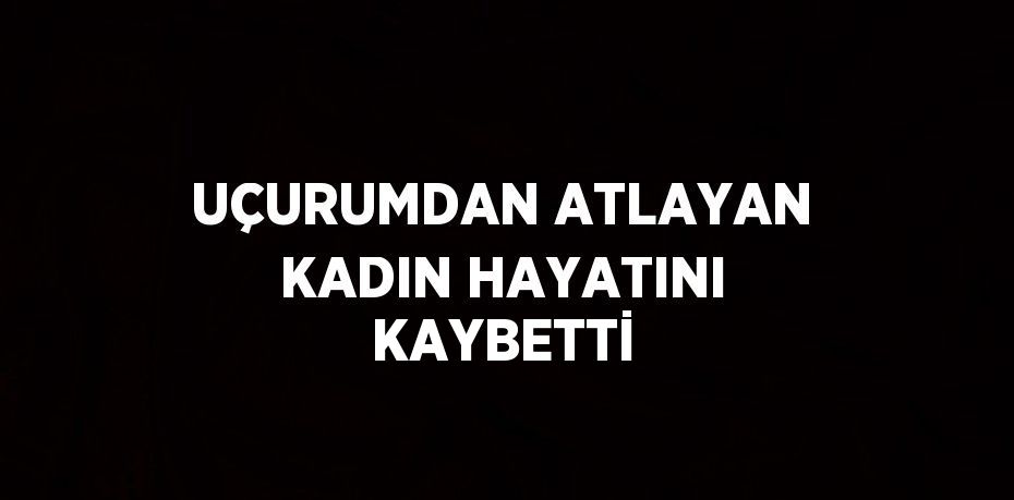 UÇURUMDAN ATLAYAN KADIN HAYATINI KAYBETTİ