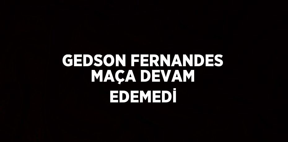 GEDSON FERNANDES MAÇA DEVAM EDEMEDİ