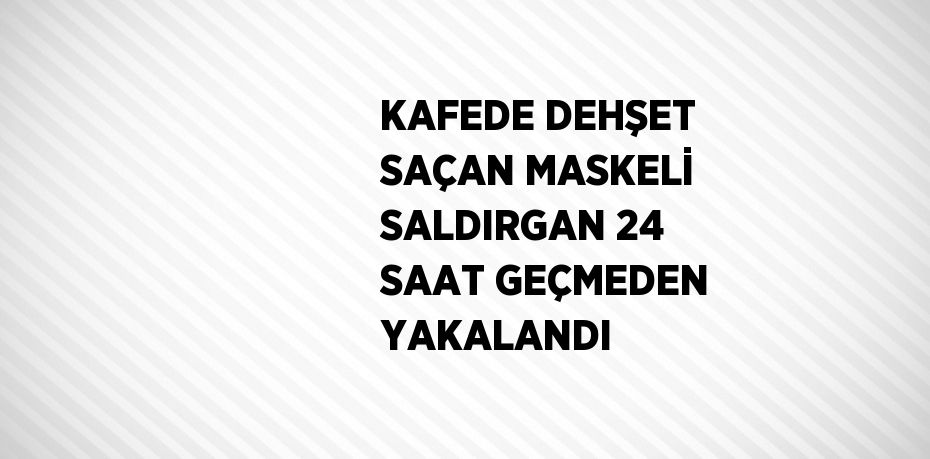 KAFEDE DEHŞET SAÇAN MASKELİ SALDIRGAN 24 SAAT GEÇMEDEN YAKALANDI