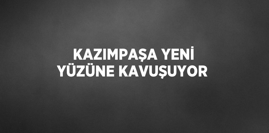 KAZIMPAŞA YENİ YÜZÜNE KAVUŞUYOR