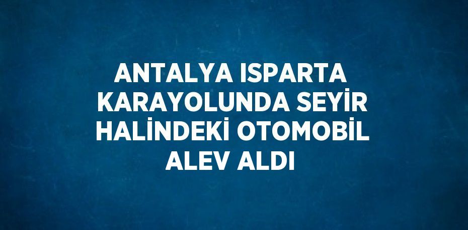 ANTALYA ISPARTA KARAYOLUNDA SEYİR HALİNDEKİ OTOMOBİL ALEV ALDI