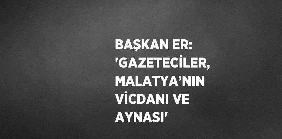 BAŞKAN ER: 'GAZETECİLER, MALATYA’NIN VİCDANI VE AYNASI'