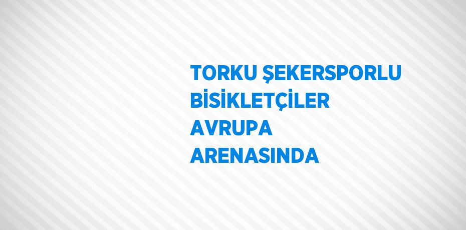 TORKU ŞEKERSPORLU BİSİKLETÇİLER AVRUPA ARENASINDA