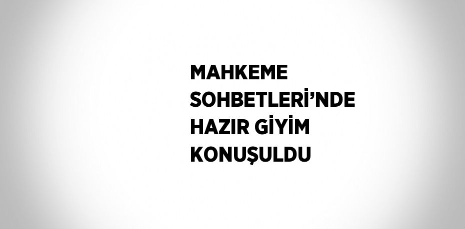 MAHKEME SOHBETLERİ’NDE HAZIR GİYİM KONUŞULDU