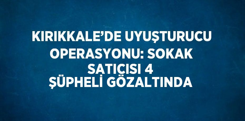 KIRIKKALE’DE UYUŞTURUCU OPERASYONU: SOKAK SATICISI 4 ŞÜPHELİ GÖZALTINDA